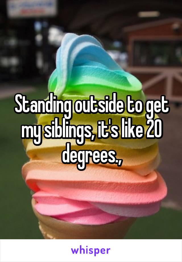 Standing outside to get my siblings, it's like 20 degrees.,