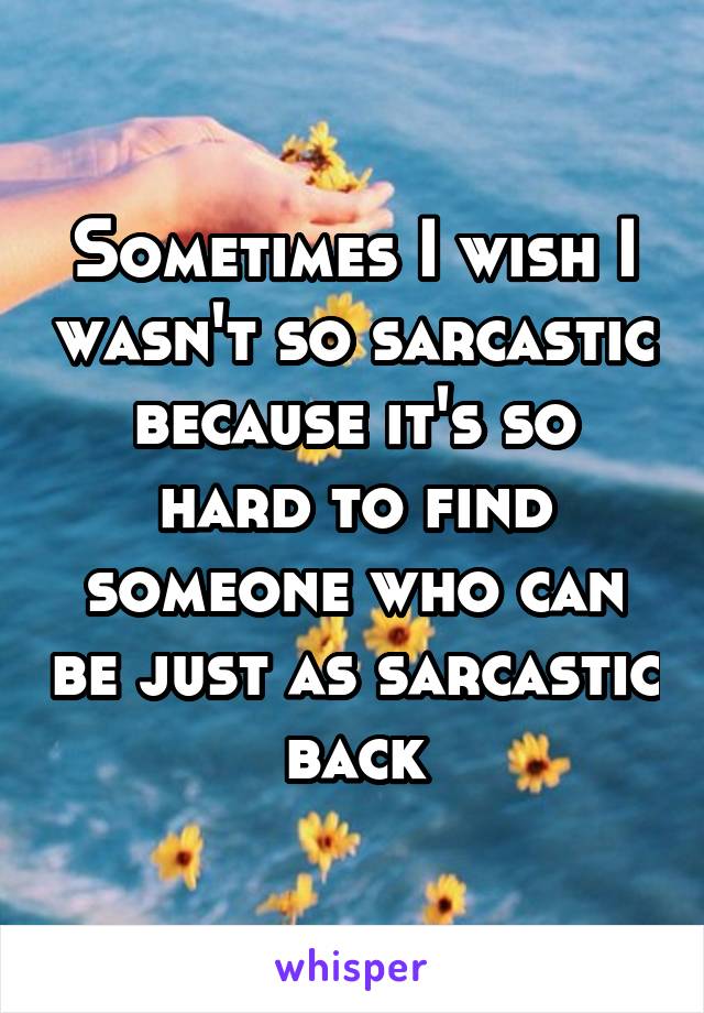 Sometimes I wish I wasn't so sarcastic because it's so hard to find someone who can be just as sarcastic back