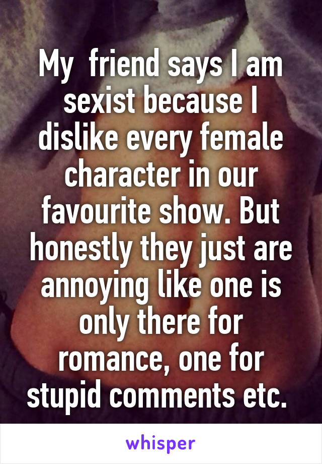 My  friend says I am sexist because I dislike every female character in our favourite show. But honestly they just are annoying like one is only there for romance, one for stupid comments etc. 