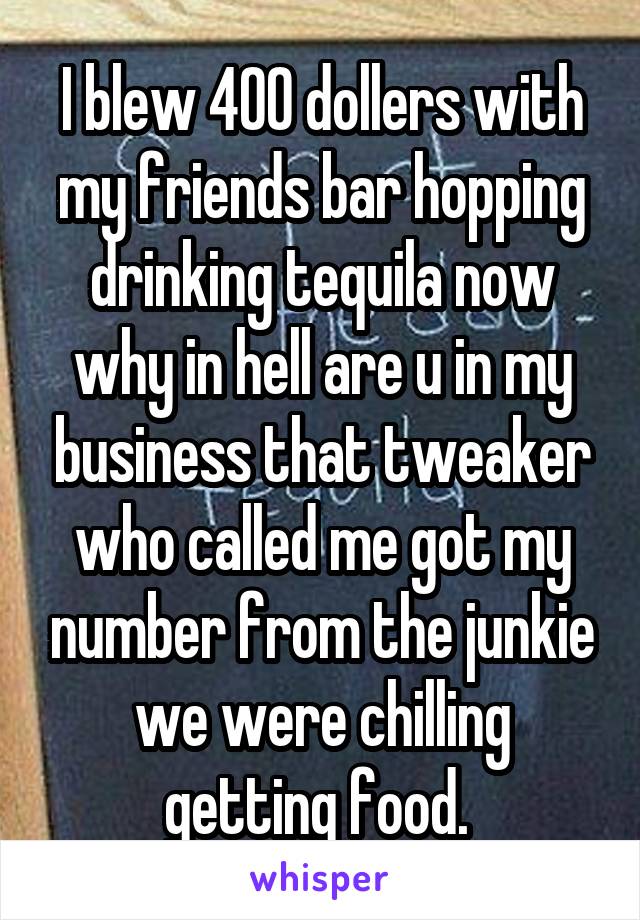 I blew 400 dollers with my friends bar hopping drinking tequila now why in hell are u in my business that tweaker who called me got my number from the junkie we were chilling getting food. 