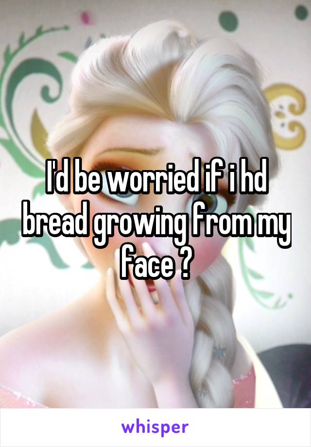 I'd be worried if i hd bread growing from my face ?