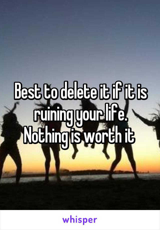 Best to delete it if it is ruining your life. Nothing is worth it 