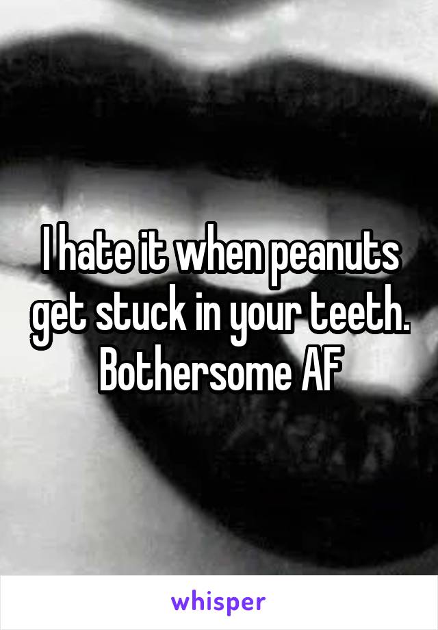 I hate it when peanuts get stuck in your teeth. Bothersome AF