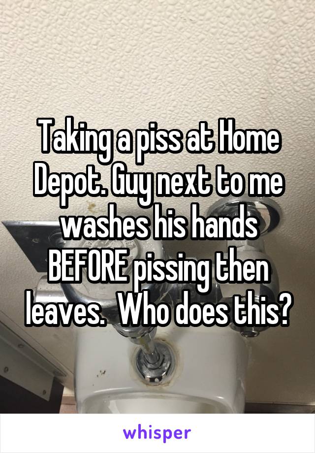 Taking a piss at Home Depot. Guy next to me washes his hands BEFORE pissing then leaves.  Who does this?