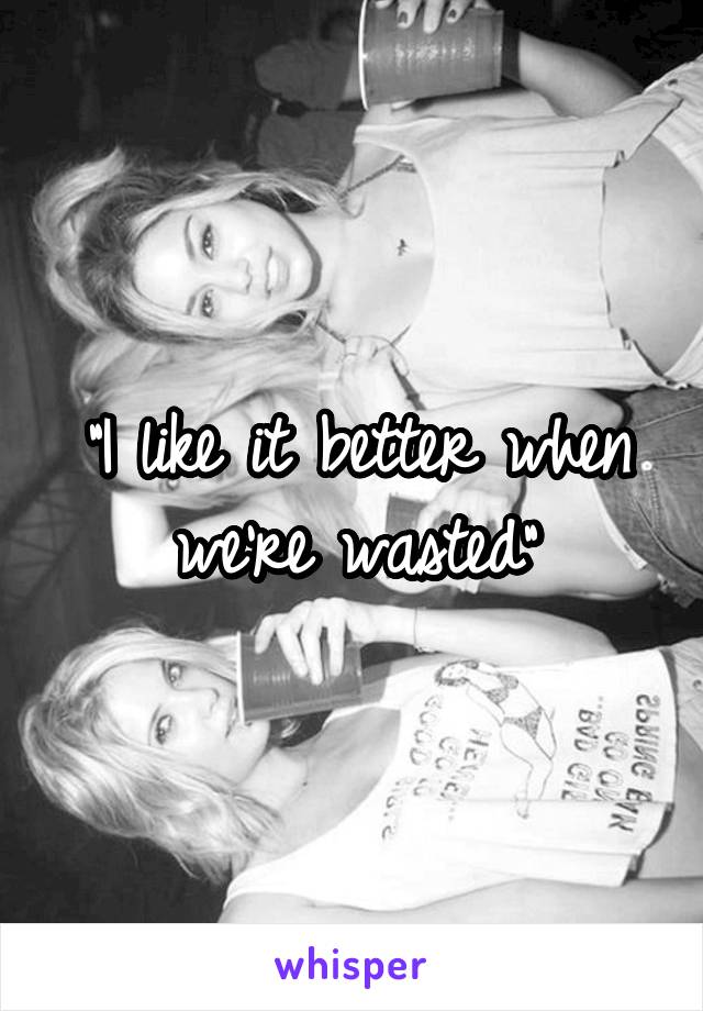 "I like it better when we're wasted"