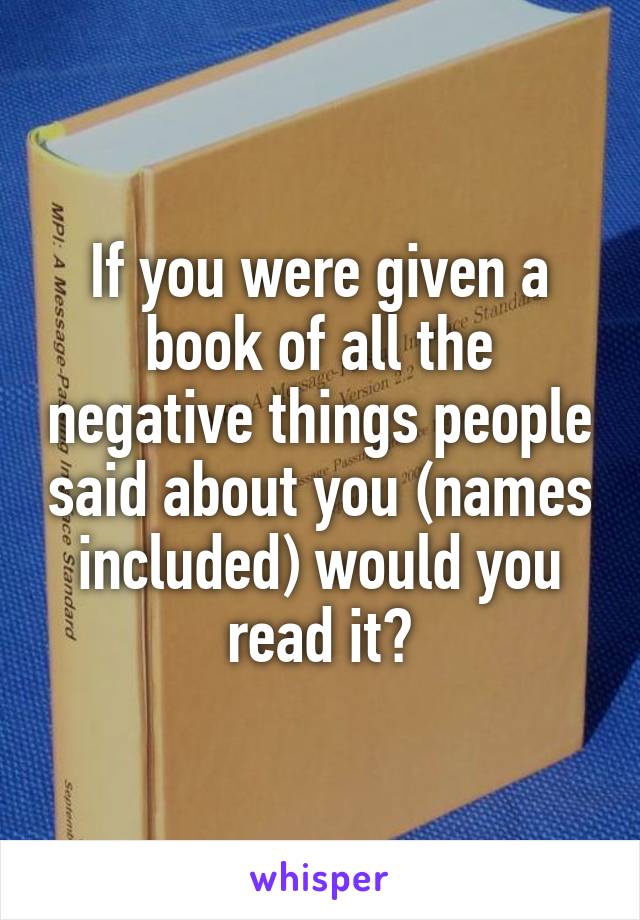 If you were given a book of all the negative things people said about you (names included) would you read it?