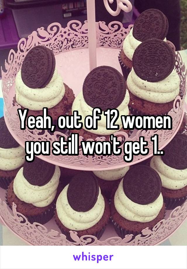 Yeah, out of 12 women you still won't get 1..