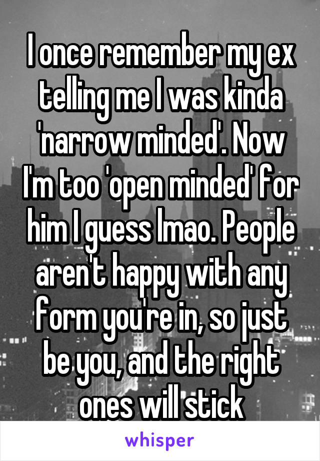 I once remember my ex telling me I was kinda 'narrow minded'. Now I'm too 'open minded' for him I guess lmao. People aren't happy with any form you're in, so just be you, and the right ones will stick