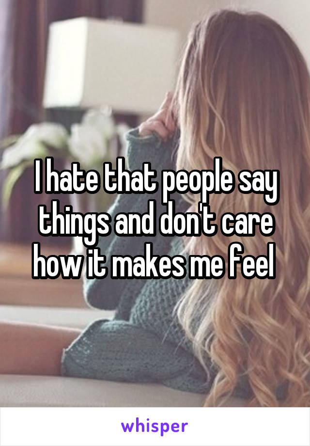 I hate that people say things and don't care how it makes me feel 