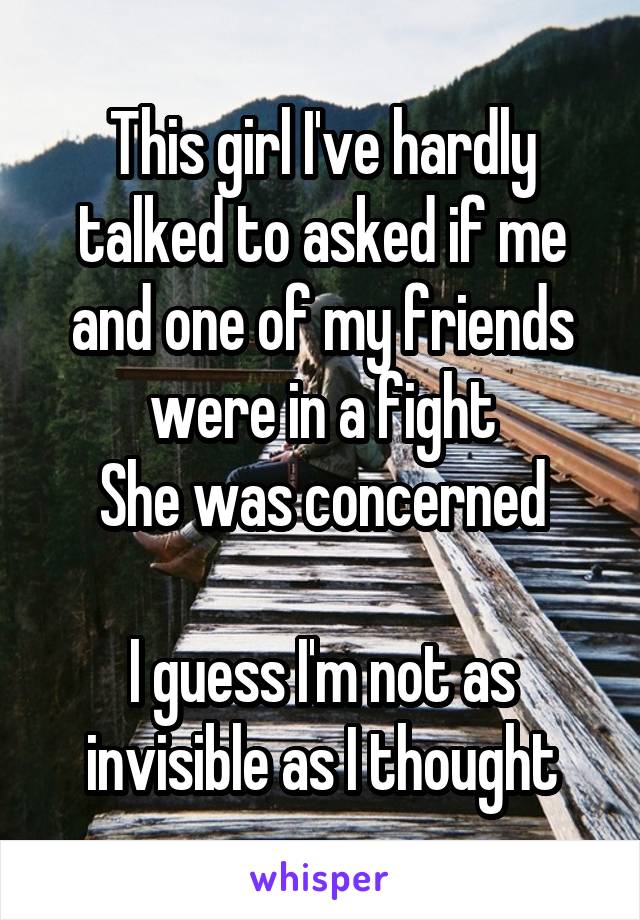 This girl I've hardly talked to asked if me and one of my friends were in a fight
She was concerned

I guess I'm not as invisible as I thought