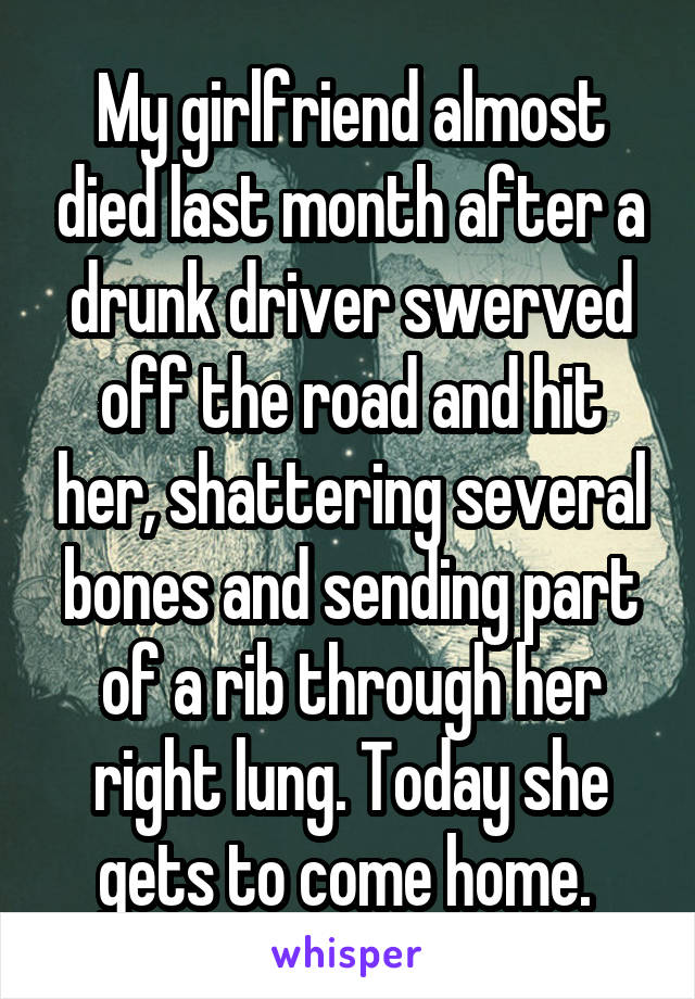 My girlfriend almost died last month after a drunk driver swerved off the road and hit her, shattering several bones and sending part of a rib through her right lung. Today she gets to come home. 