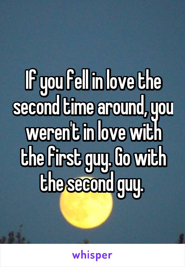 If you fell in love the second time around, you weren't in love with the first guy. Go with the second guy. 