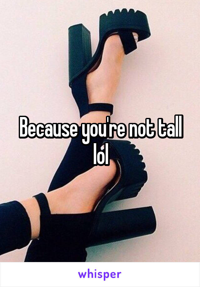 Because you're not tall lol