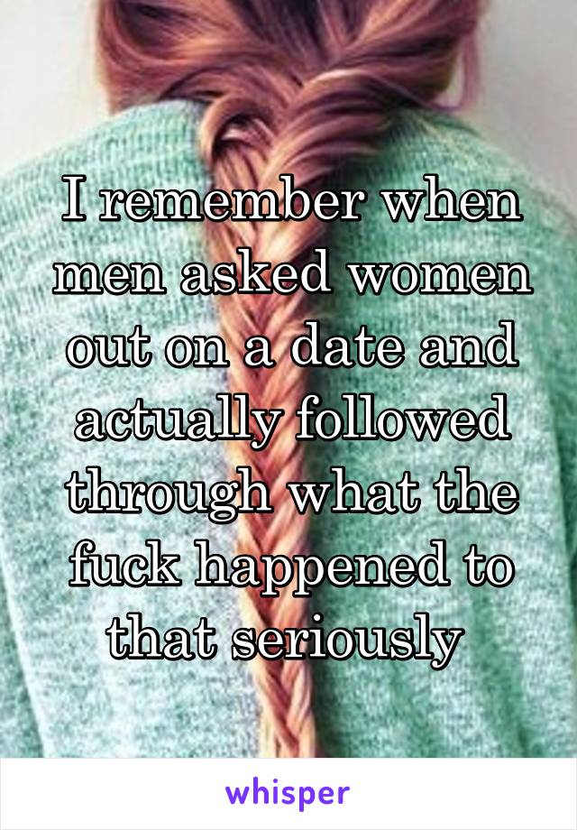 I remember when men asked women out on a date and actually followed through what the fuck happened to that seriously 