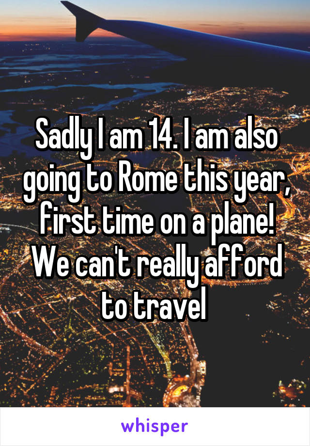 Sadly I am 14. I am also going to Rome this year, first time on a plane! We can't really afford to travel 