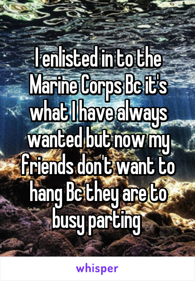 I enlisted in to the Marine Corps Bc it's what I have always wanted but now my friends don't want to hang Bc they are to busy parting 