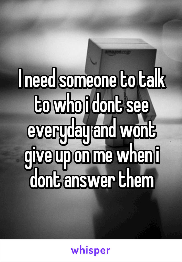 I need someone to talk to who i dont see everyday and wont give up on me when i dont answer them