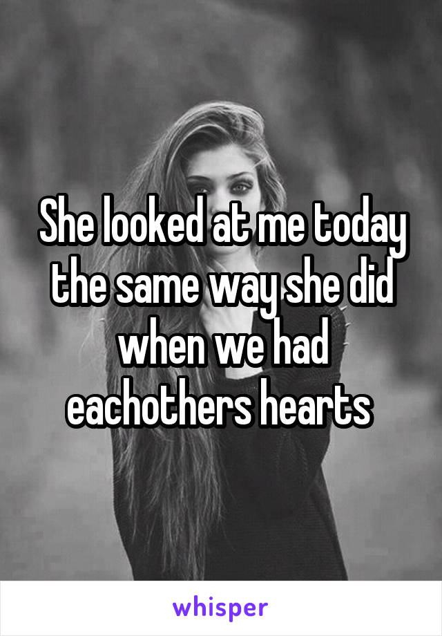 She looked at me today the same way she did when we had eachothers hearts 