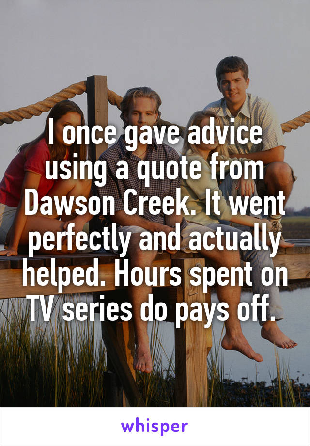 I once gave advice using a quote from Dawson Creek. It went perfectly and actually helped. Hours spent on TV series do pays off. 