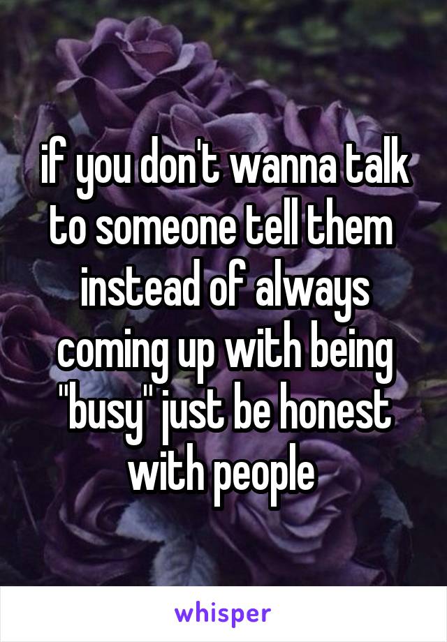 if you don't wanna talk to someone tell them  instead of always coming up with being "busy" just be honest with people 