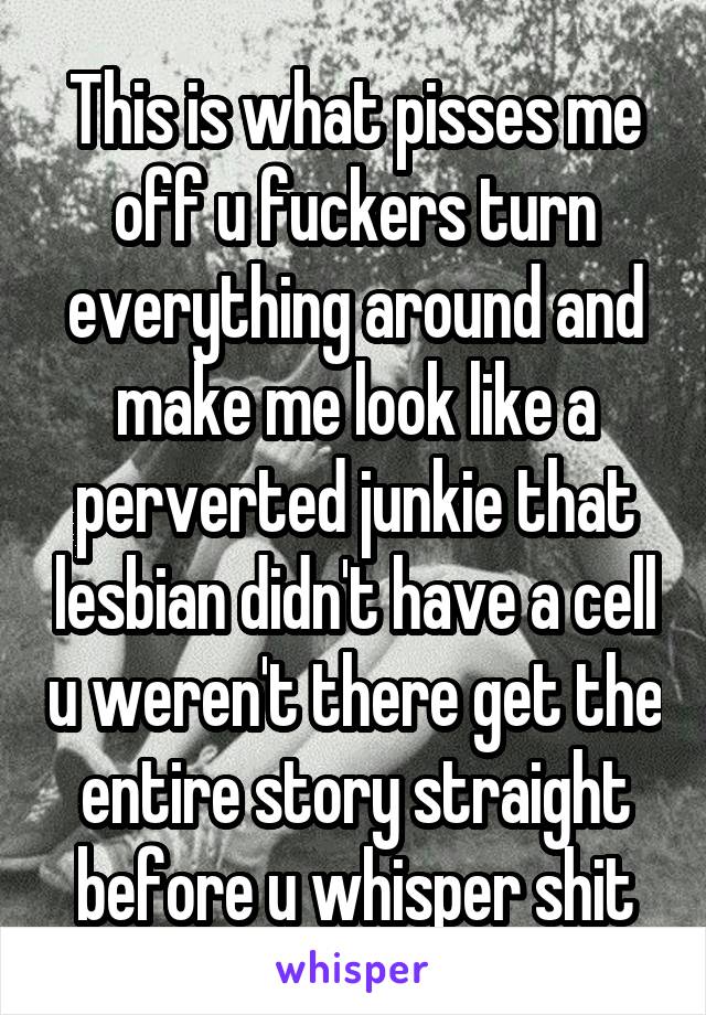 This is what pisses me off u fuckers turn everything around and make me look like a perverted junkie that lesbian didn't have a cell u weren't there get the entire story straight before u whisper shit