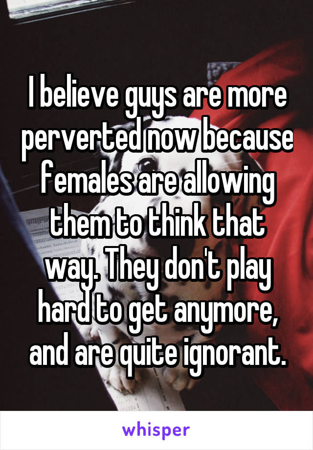 I believe guys are more perverted now because females are allowing them to think that way. They don't play hard to get anymore, and are quite ignorant.