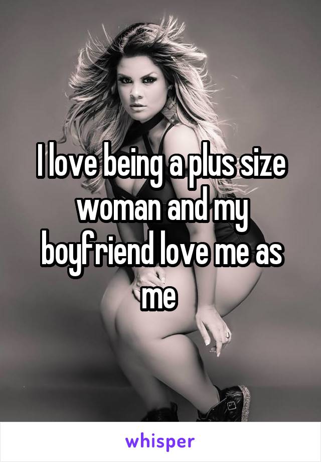 I love being a plus size woman and my boyfriend love me as me 