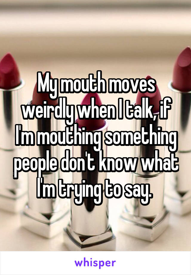 My mouth moves weirdly when I talk, if I'm mouthing something people don't know what I'm trying to say. 