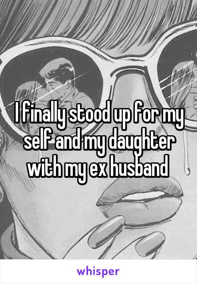 I finally stood up for my self and my daughter with my ex husband 