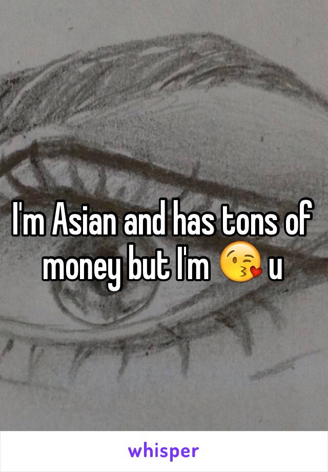 I'm Asian and has tons of money but I'm 😘 u