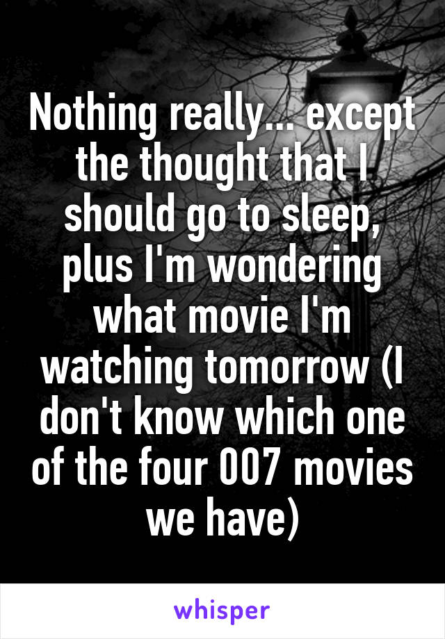 Nothing really... except the thought that I should go to sleep, plus I'm wondering what movie I'm watching tomorrow (I don't know which one of the four 007 movies we have)