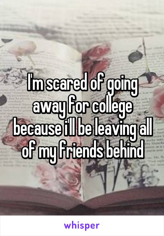 I'm scared of going away for college because i'll be leaving all of my friends behind