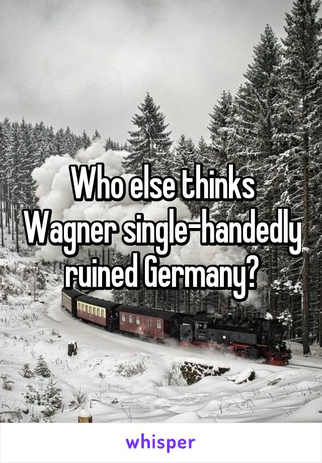 Who else thinks Wagner single-handedly ruined Germany?