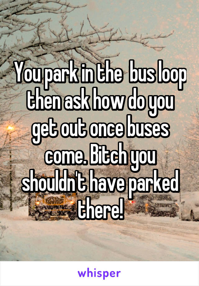 You park in the  bus loop then ask how do you get out once buses come. Bitch you shouldn't have parked there!