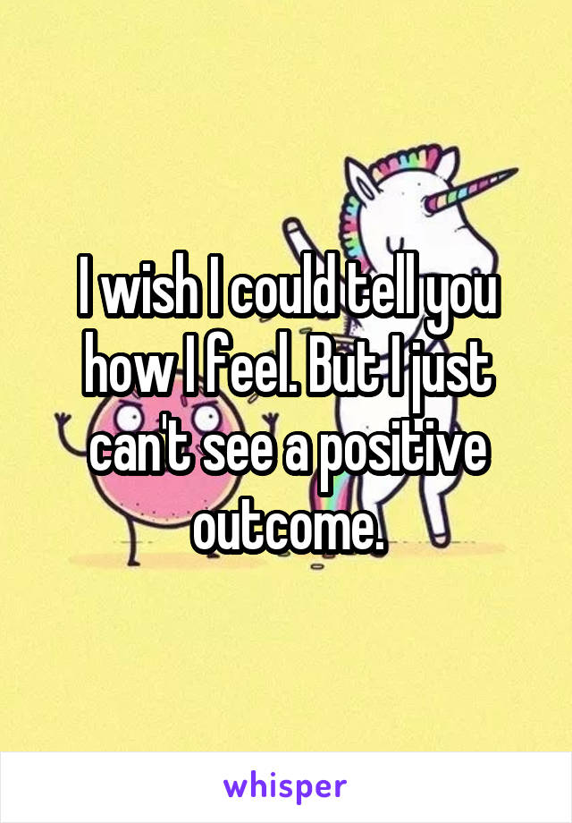 I wish I could tell you how I feel. But I just can't see a positive outcome.