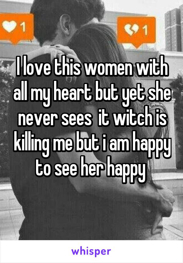 I love this women with all my heart but yet she never sees  it witch is killing me but i am happy to see her happy 
