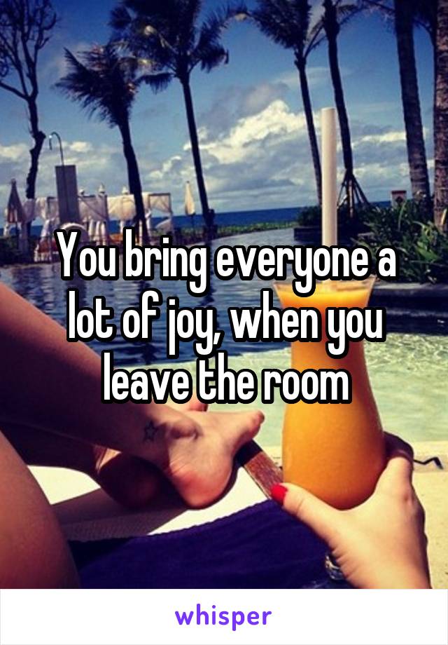 You bring everyone a lot of joy, when you leave the room