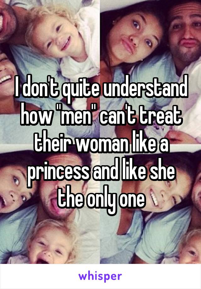 I don't quite understand how "men" can't treat their woman like a princess and like she the only one