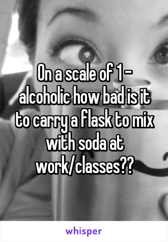 On a scale of 1 - alcoholic how bad is it to carry a flask to mix with soda at work/classes??