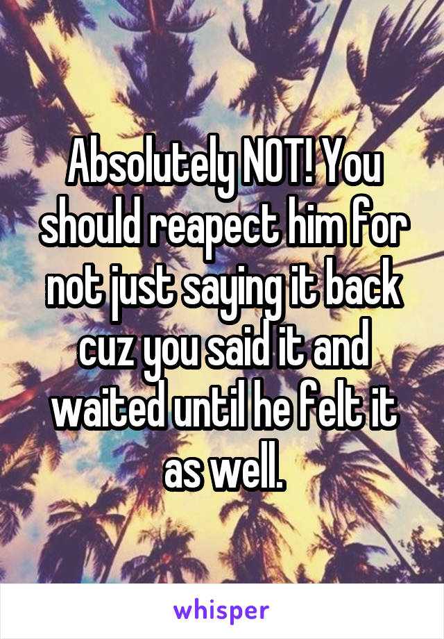 Absolutely NOT! You should reapect him for not just saying it back cuz you said it and waited until he felt it as well.