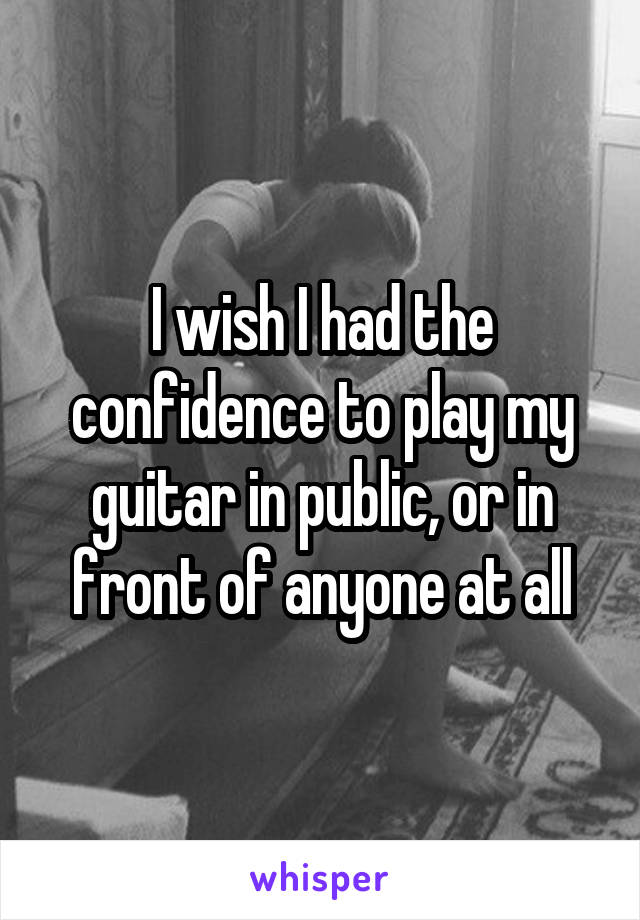 I wish I had the confidence to play my guitar in public, or in front of anyone at all