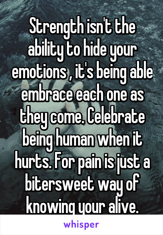 Strength isn't the ability to hide your emotions , it's being able embrace each one as they come. Celebrate being human when it hurts. For pain is just a bitersweet way of knowing your alive.