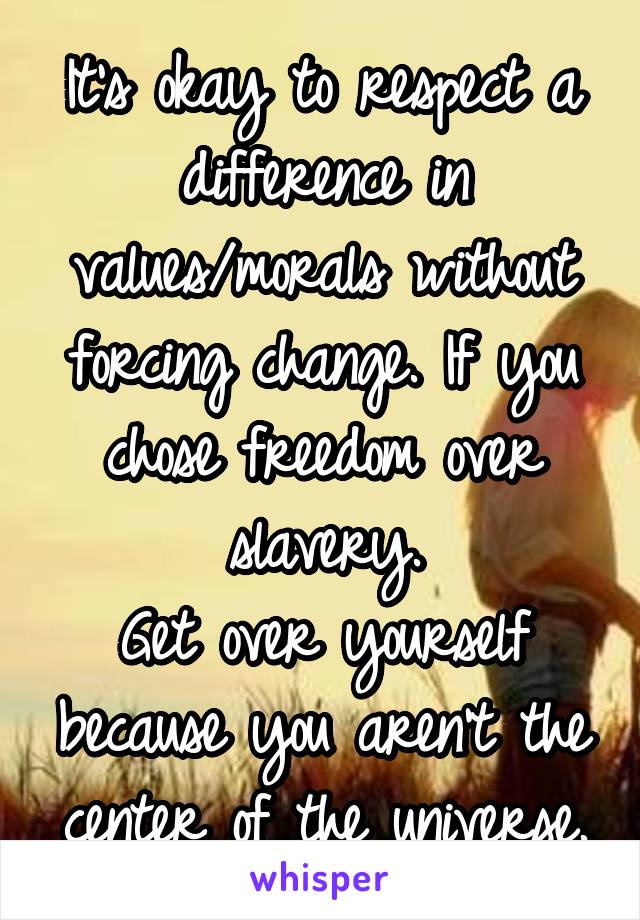 It's okay to respect a difference in values/morals without forcing change. If you chose freedom over slavery.
Get over yourself because you aren't the center of the universe.