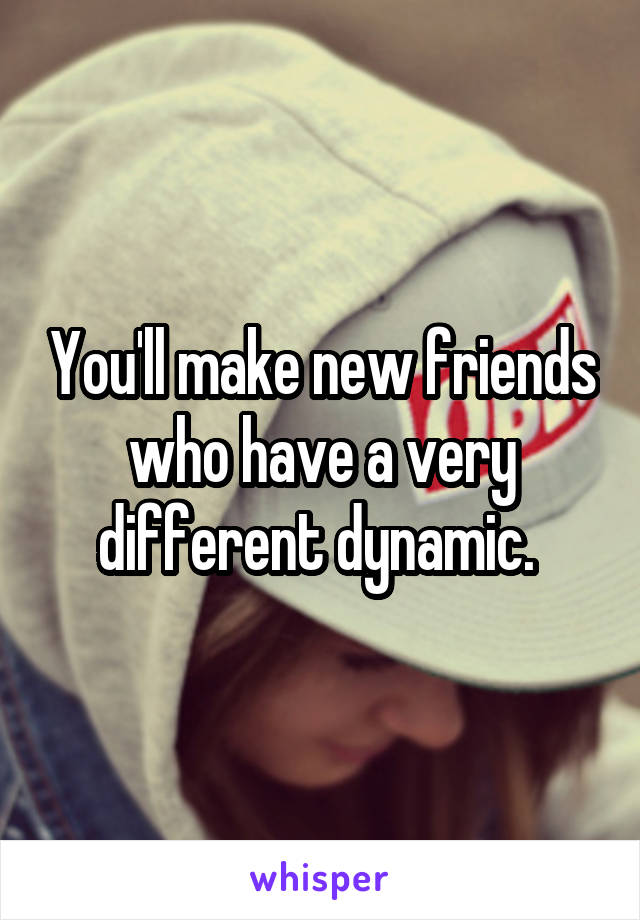 You'll make new friends who have a very different dynamic. 