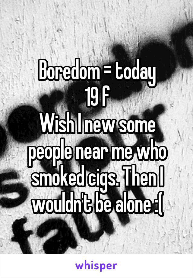 Boredom = today
19 f
Wish I new some people near me who smoked cigs. Then I wouldn't be alone :(