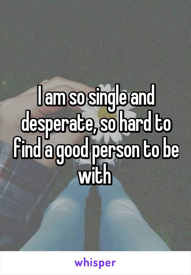 I am so single and desperate, so hard to find a good person to be with 