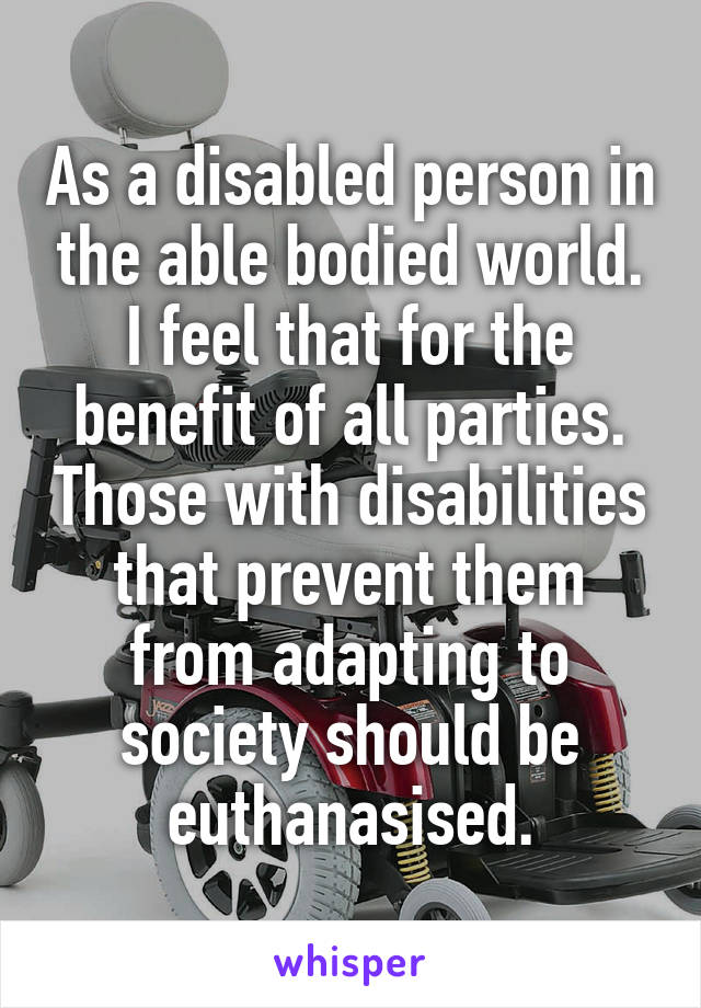 As a disabled person in the able bodied world. I feel that for the benefit of all parties. Those with disabilities that prevent them from adapting to society should be euthanasised.