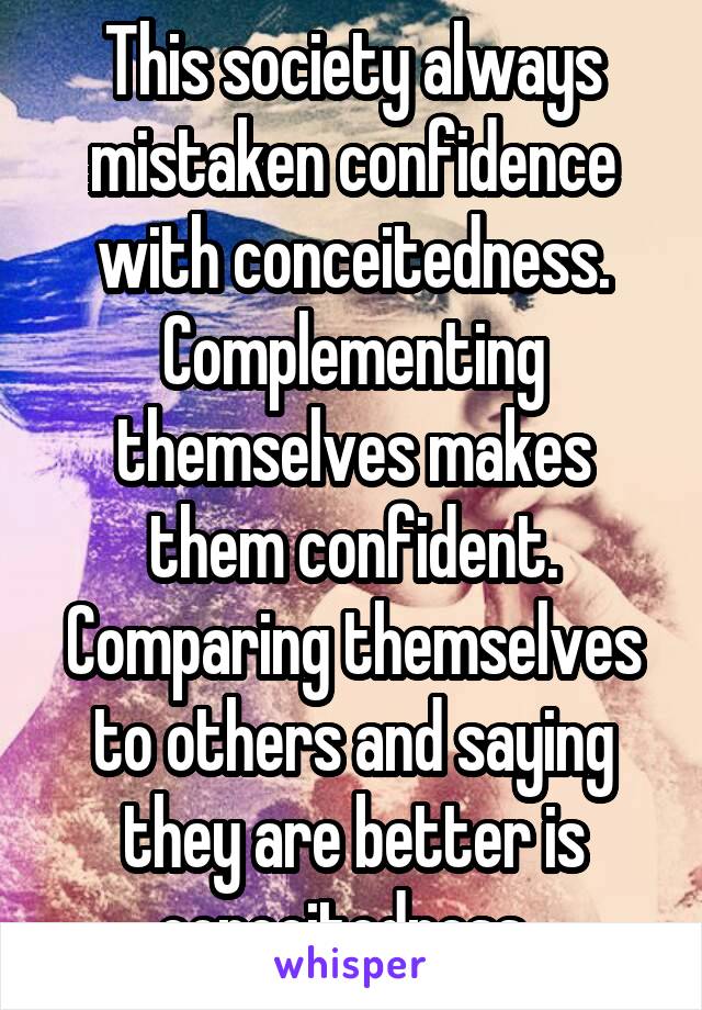 This society always mistaken confidence with conceitedness. Complementing themselves makes them confident. Comparing themselves to others and saying they are better is conceitedness. 