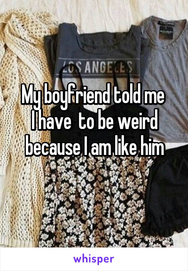 My boyfriend told me 
I have  to be weird because I am like him
