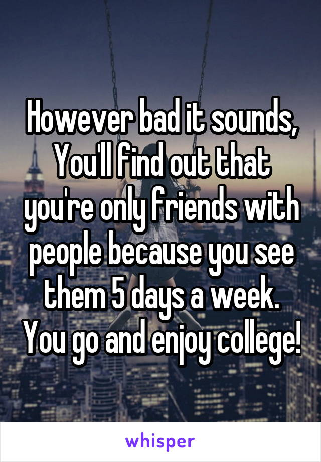 However bad it sounds,
You'll find out that you're only friends with people because you see them 5 days a week. You go and enjoy college!